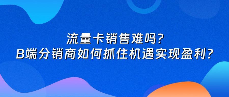 流量卡销售难吗？B端分销商如何抓住机遇实现盈利？