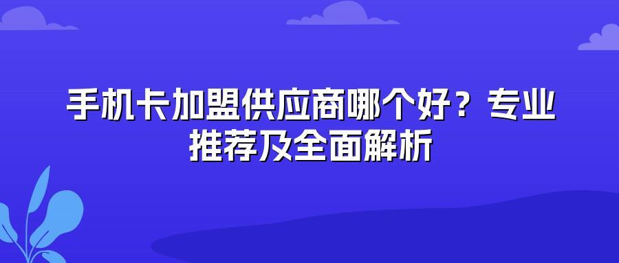 手机卡加盟供应商哪个好？专业推荐及全面解析