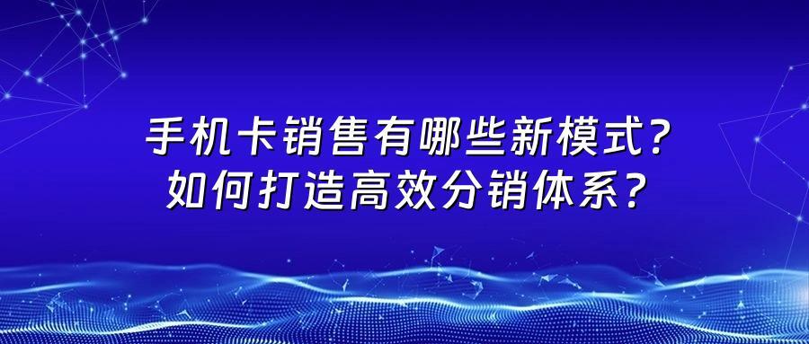 手机卡销售有哪些新模式？如何打造高效分销体系？