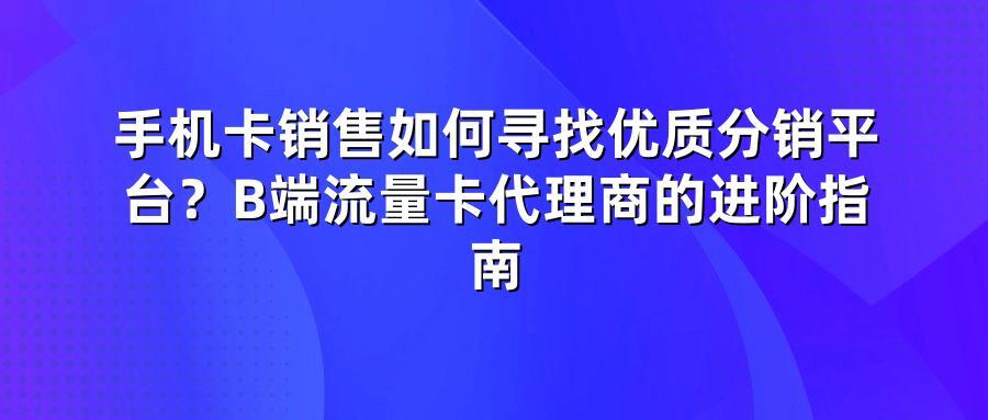 手机卡销售如何寻找优质分销平台？B端流量卡代理商的进阶指南