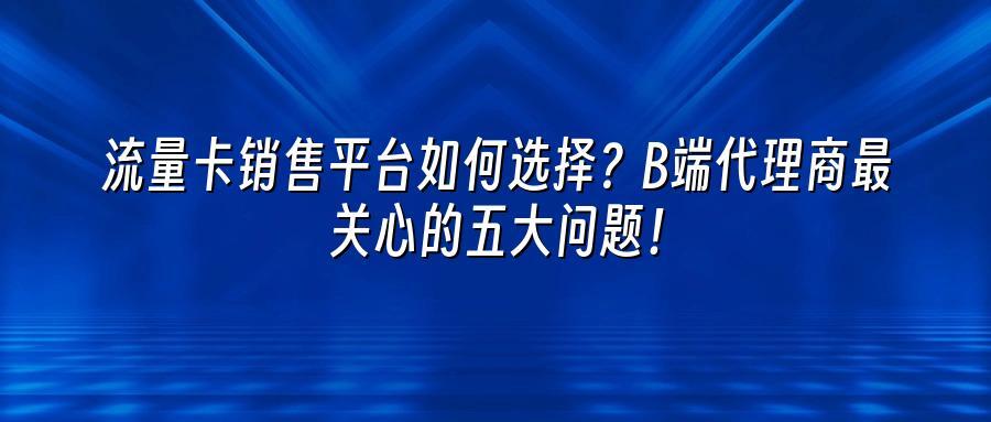 流量卡销售平台如何选择？B端代理商最关心的五大问题！