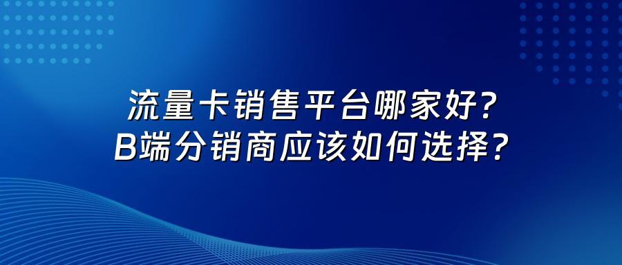 流量卡销售平台哪家好？B端分销商应该如何选择？