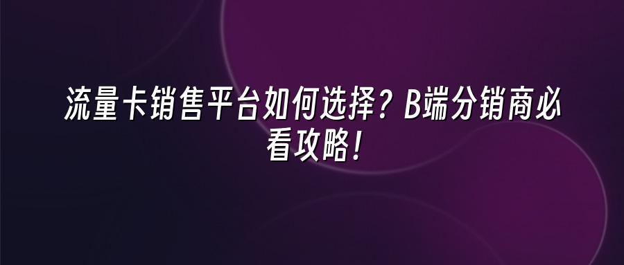 流量卡销售平台如何选择？B端分销商必看攻略！