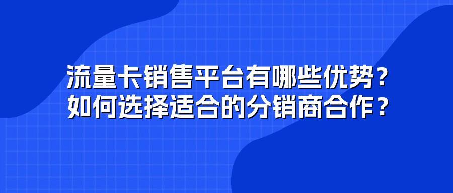 流量卡销售平台有哪些优势？如何选择适合的分销商合作？