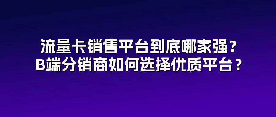 流量卡销售平台到底哪家强？B端分销商如何选择优质平台？