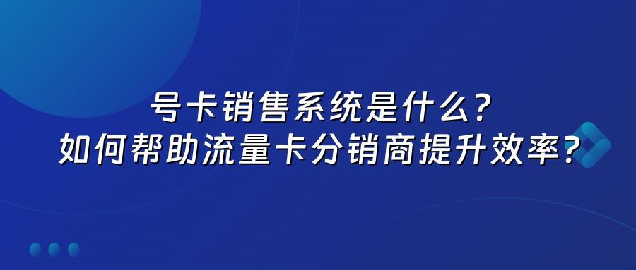 号卡销售系统是什么？如何帮助流量卡分销商提升效率？