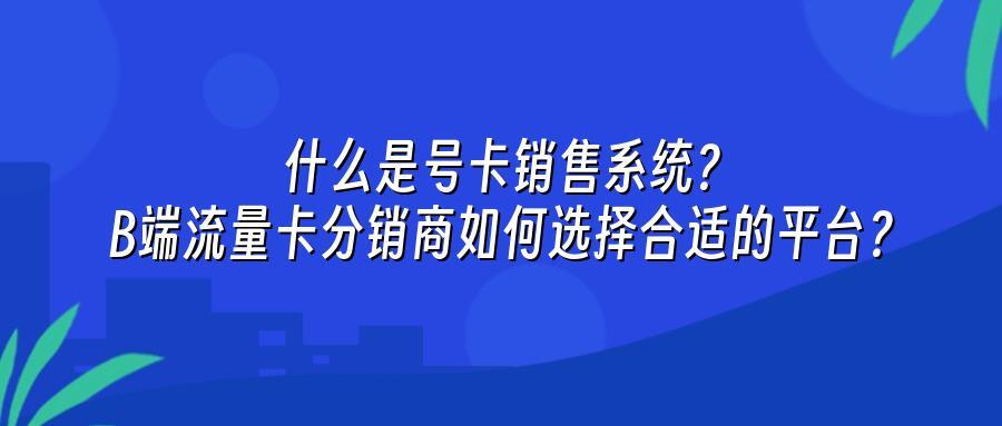 什么是号卡销售系统？B端流量卡分销商如何选择合适的平台？