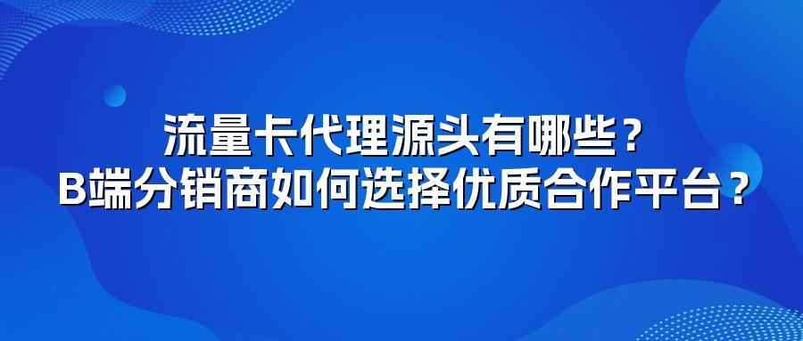 流量卡代理源头有哪些？B端分销商如何选择优质合作平台？