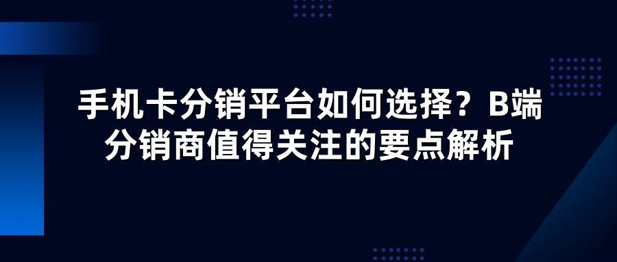 手机卡分销平台如何选择？B端分销商值得关注的要点解析