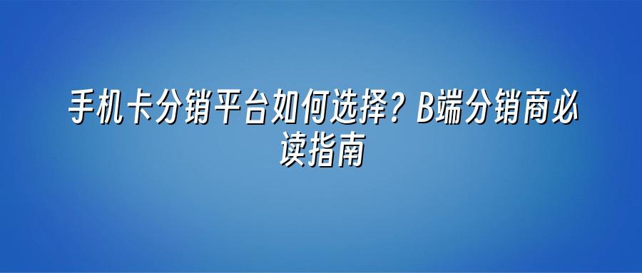 手机卡分销平台如何选择？B端分销商必读指南