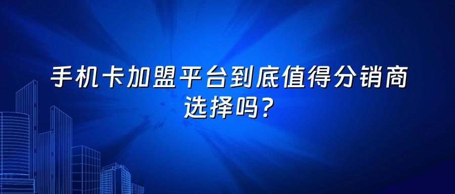 手机卡加盟平台到底值得分销商选择吗？