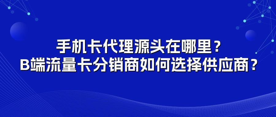 手机卡代理源头在哪里？B端流量卡分销商如何选择供应商？