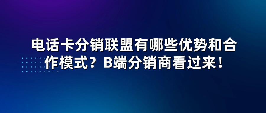 电话卡分销联盟有哪些优势和合作模式？B端分销商看过来！