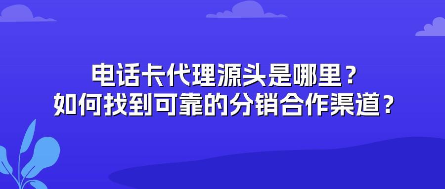 电话卡代理源头是哪里？如何找到可靠的分销合作渠道？