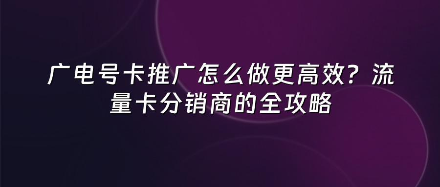 广电号卡推广怎么做更高效？流量卡分销商的全攻略
