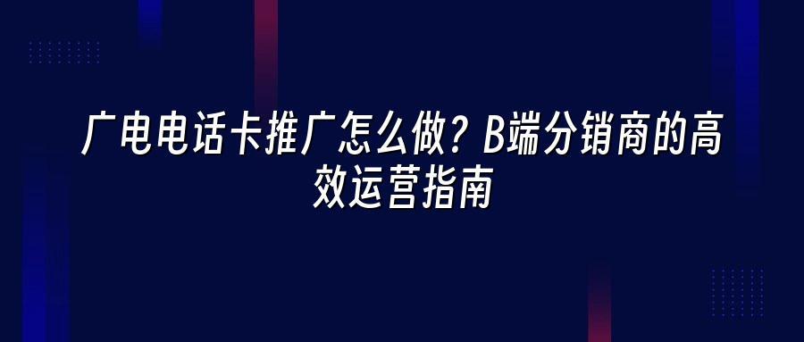 广电电话卡推广怎么做？B端分销商的高效运营指南