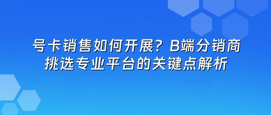 号卡销售如何开展？B端分销商挑选专业平台的关键点解析