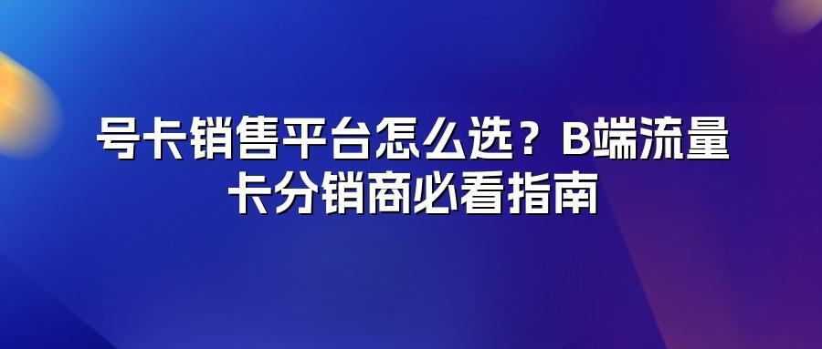 号卡销售平台怎么选？B端流量卡分销商必看指南