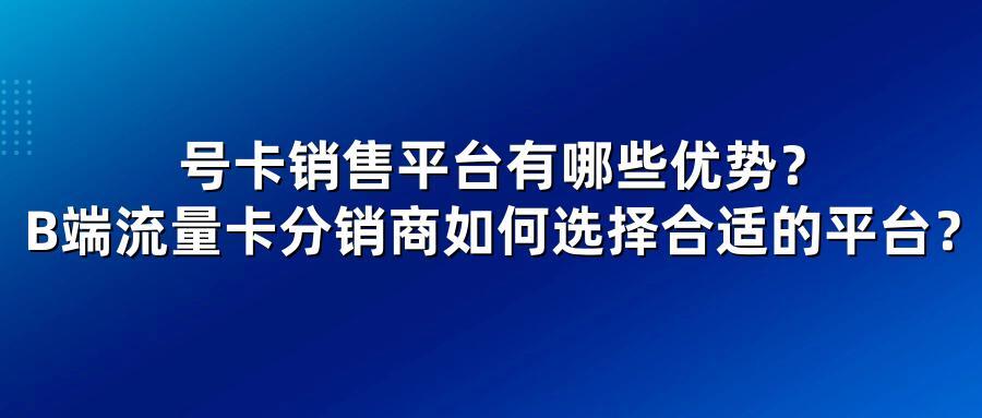 号卡销售平台有哪些优势？B端流量卡分销商如何选择合适的平台？
