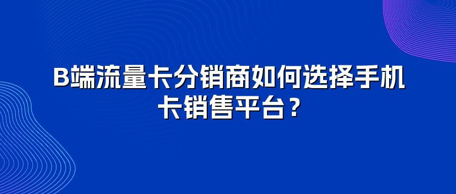 B端流量卡分销商如何选择手机卡销售平台？