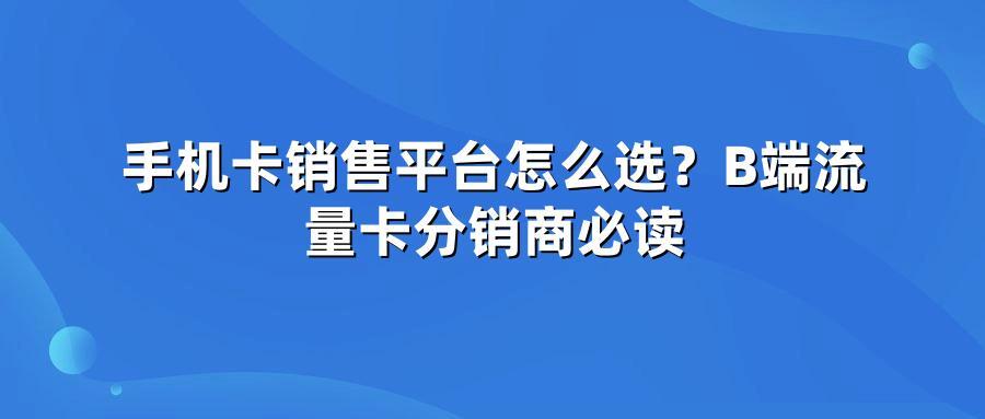 手机卡销售平台怎么选？B端流量卡分销商必读