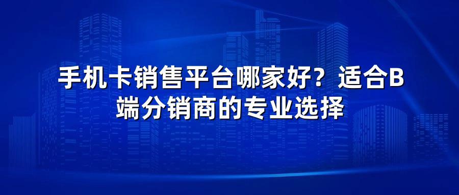 手机卡销售平台哪家好？适合B端分销商的专业选择