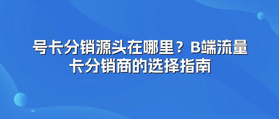 号卡分销源头在哪里？B端流量卡分销商的选择指南
