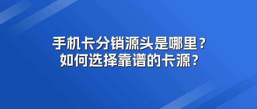 手机卡分销源头是哪里？如何选择靠谱的卡源？