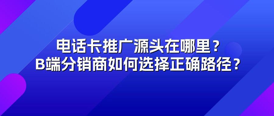 电话卡推广源头在哪里？B端分销商如何选择正确路径？