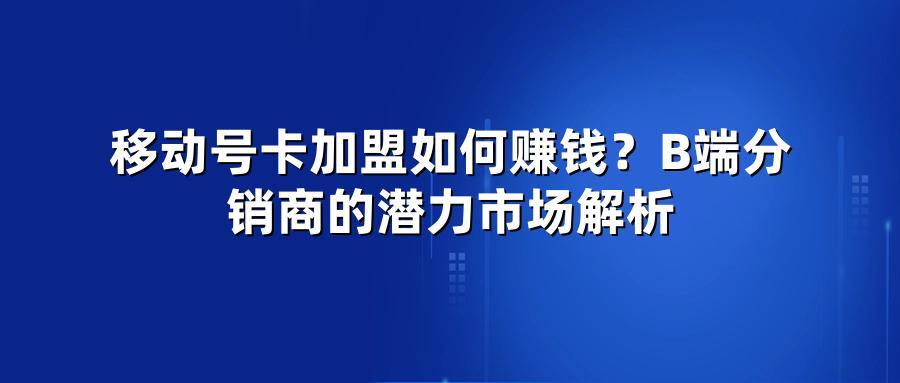 移动号卡加盟如何赚钱？B端分销商的潜力市场解析