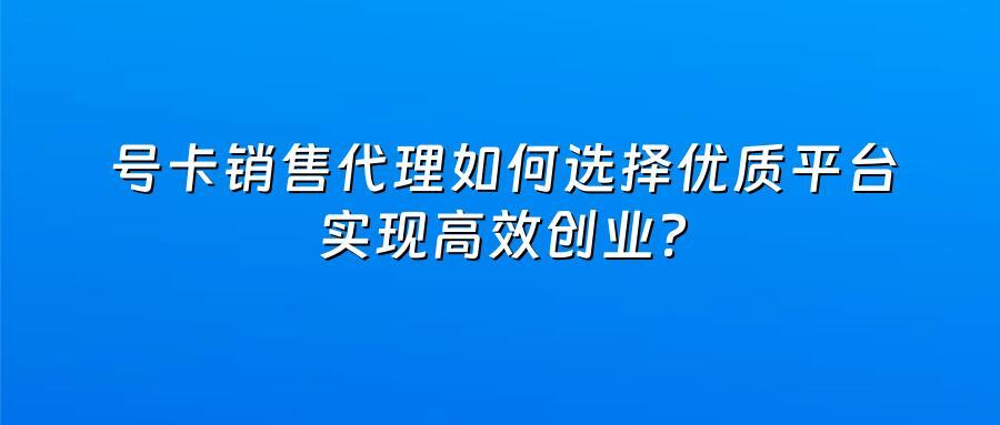 号卡销售代理如何选择优质平台实现高效创业？