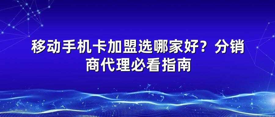 移动手机卡加盟选哪家好？分销商代理必看指南