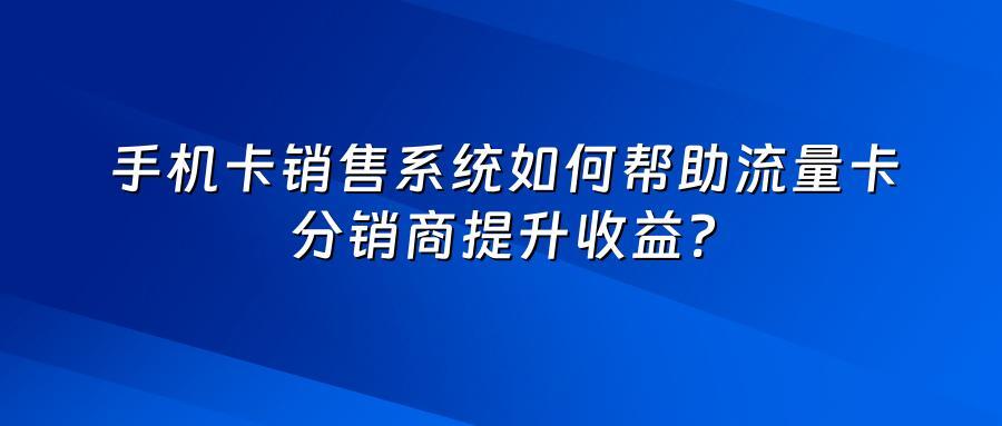 手机卡销售系统如何帮助流量卡分销商提升收益？