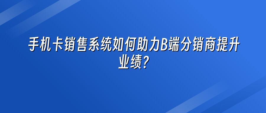 手机卡销售系统如何助力B端分销商提升业绩？