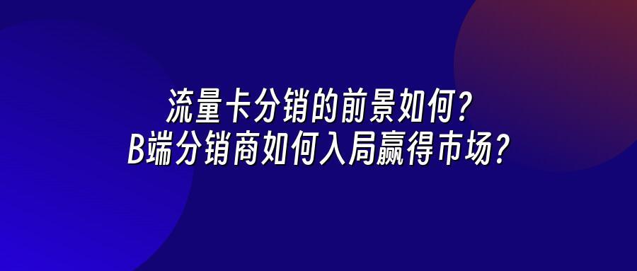流量卡分销的前景如何？B端分销商如何入局赢得市场？