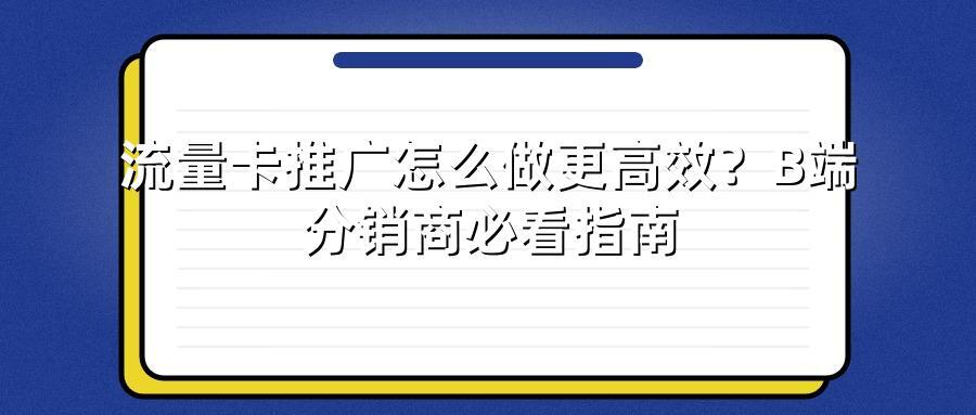 流量卡推广怎么做更高效？B端分销商必看指南