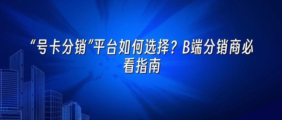 “号卡分销”平台如何选择？B端分销商必看指南