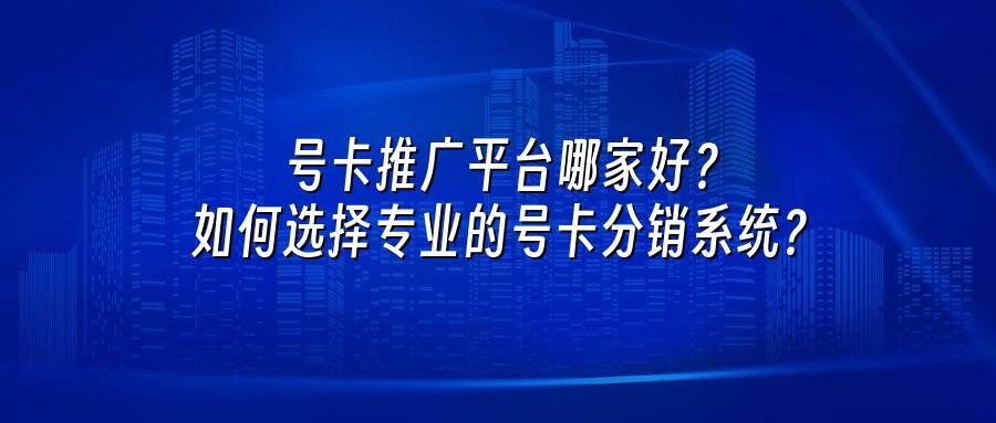 号卡推广平台哪家好？如何选择专业的号卡分销系统？