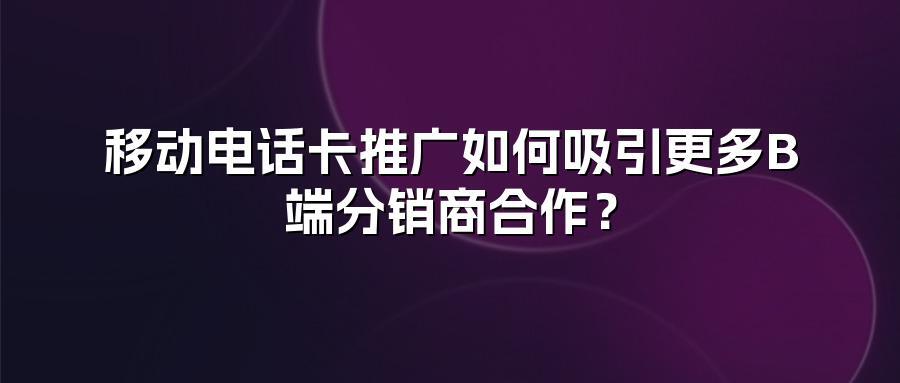 移动电话卡推广如何吸引更多B端分销商合作？