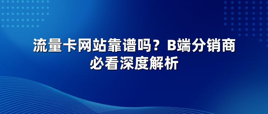 流量卡网站靠谱吗？B端分销商必看深度解析