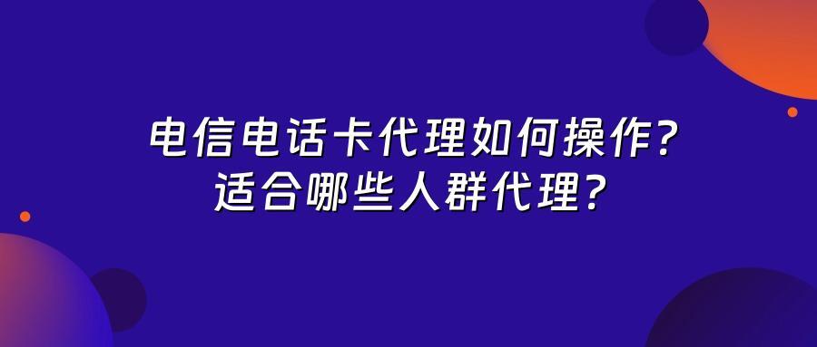 电信电话卡代理如何操作？适合哪些人群代理？