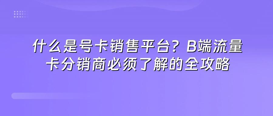 什么是号卡销售平台？B端流量卡分销商必须了解的全攻略