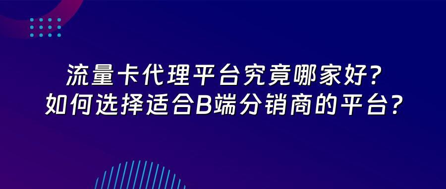 流量卡代理平台究竟哪家好？如何选择适合B端分销商的平台？