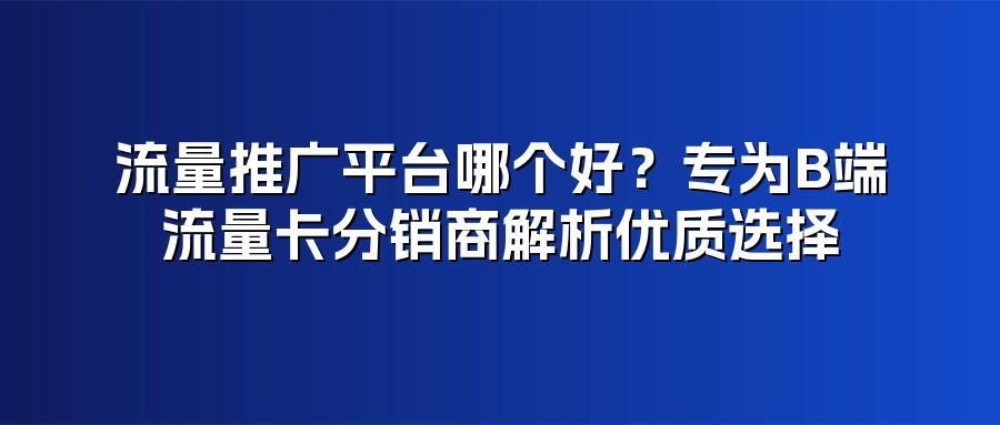 流量推广平台哪个好？专为B端流量卡分销商解析优质选择