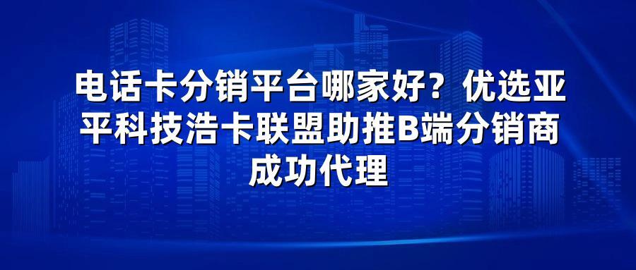 电话卡分销平台哪家好？优选亚平科技浩卡联盟助推B端分销商成功代理