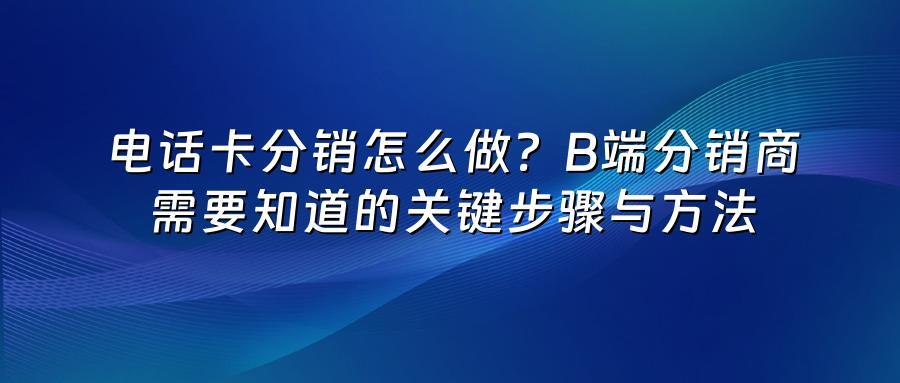 电话卡分销怎么做？B端分销商需要知道的关键步骤与方法