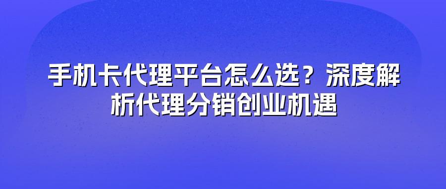手机卡代理平台怎么选？深度解析代理分销创业机遇
