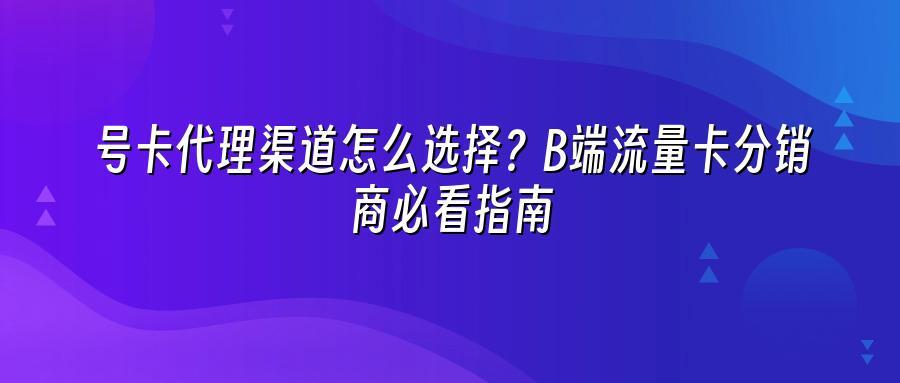 号卡代理渠道怎么选择？B端流量卡分销商必看指南