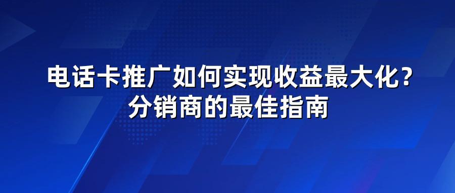 电话卡推广如何实现收益最大化？分销商的最佳指南