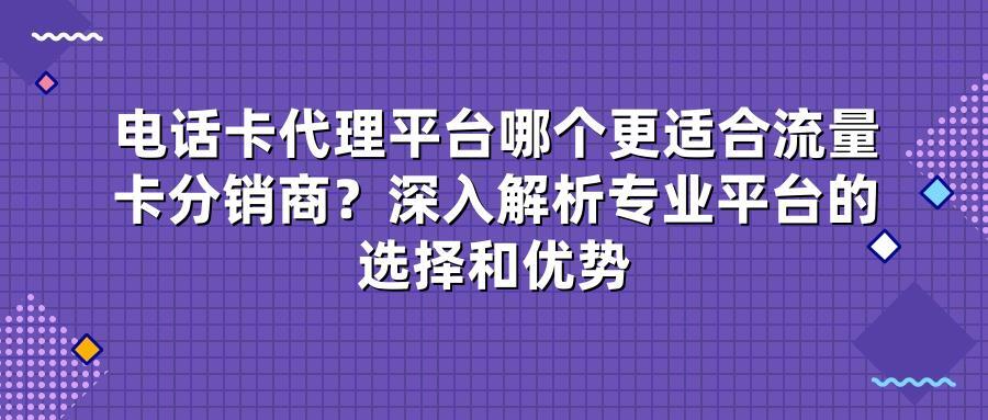 电话卡代理平台哪个更适合流量卡分销商？深入解析专业平台的选择和优势